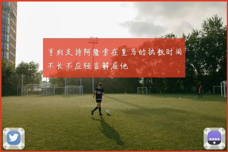 亨利支持阿隆索在皇马的执教时间不长不应轻言解雇他
