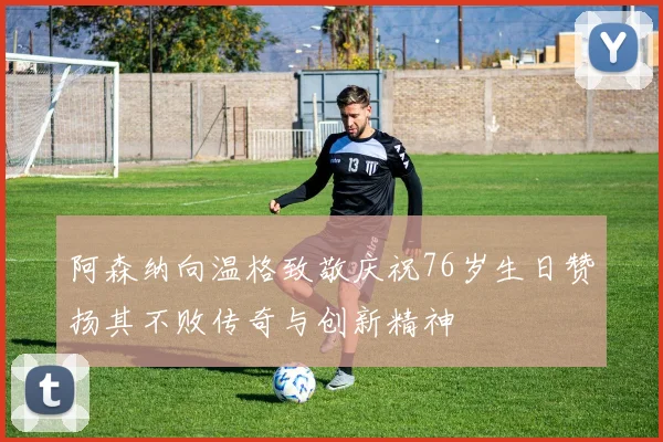 阿森纳向温格致敬庆祝76岁生日赞扬其不败传奇与创新精神