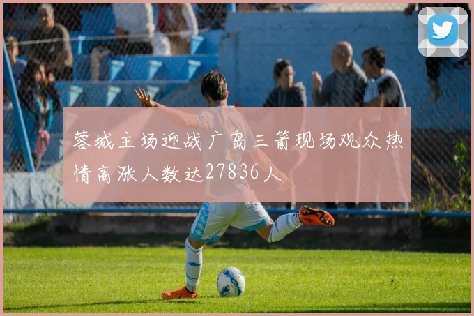 蓉城主场迎战广岛三箭现场观众热情高涨人数达27836人