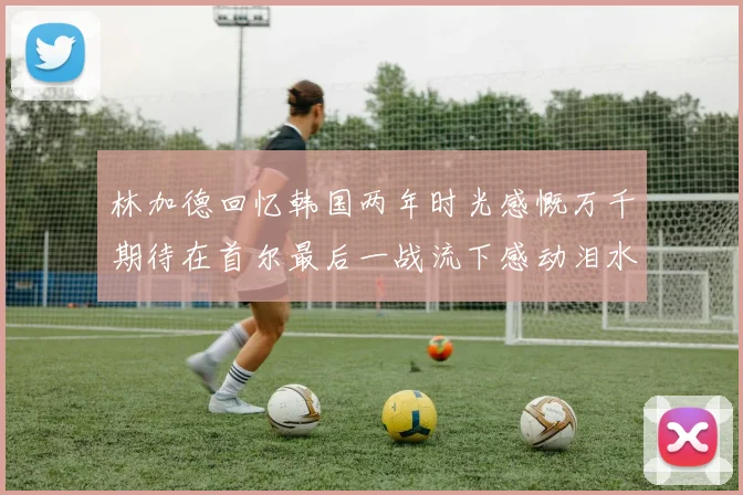 林加德回忆韩国两年时光感慨万千期待在首尔最后一战流下感动泪水