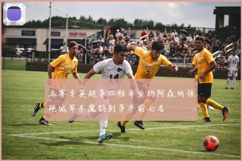 本赛季英超争四赔率分析阿森纳领跑城军车魔鹊刺争夺前七名