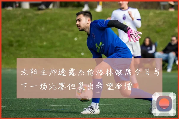 太阳主帅透露杰伦格林缺席今日与下一场比赛但复出希望渐增