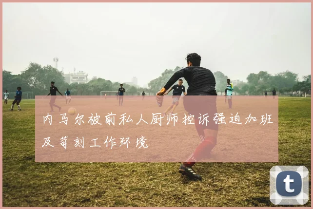 内马尔被前私人厨师控诉强迫加班及苛刻工作环境