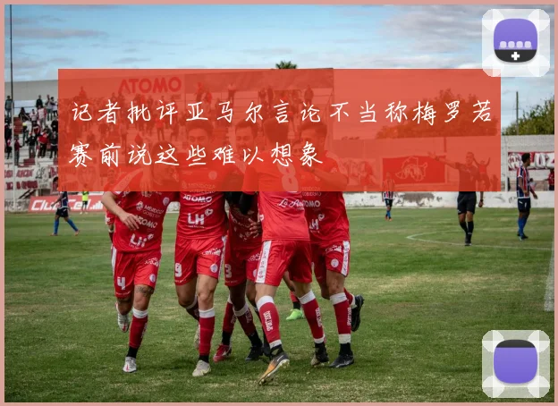 记者批评亚马尔言论不当称梅罗若赛前说这些难以想象