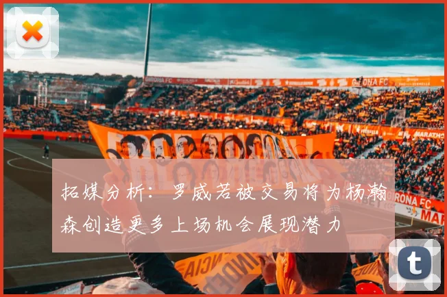 拓媒分析：罗威若被交易将为杨瀚森创造更多上场机会展现潜力