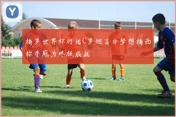 梅罗世界杯对话C罗坦言非梦想梅西称夺冠为终极成就