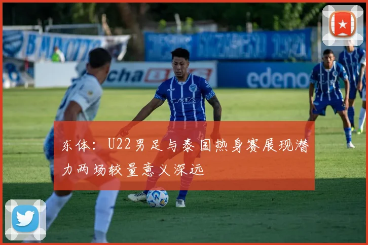 东体：U22男足与泰国热身赛展现潜力两场较量意义深远