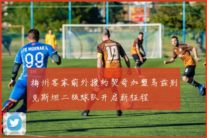 梅州客家前外援约契奇加盟乌兹别克斯坦二级球队开启新征程