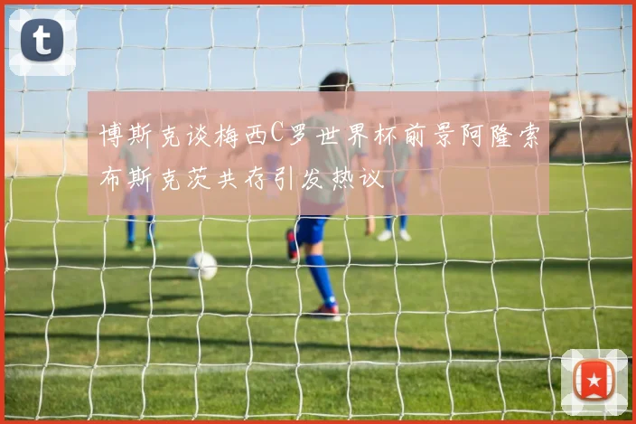 博斯克谈梅西C罗世界杯前景阿隆索布斯克茨共存引发热议