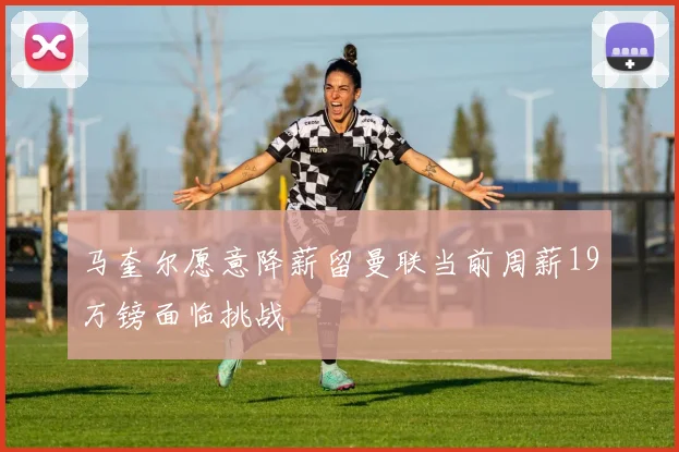 马奎尔愿意降薪留曼联当前周薪19万镑面临挑战