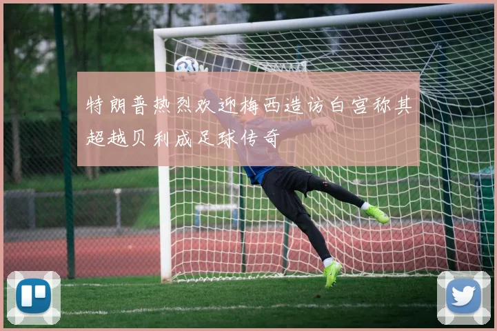 特朗普热烈欢迎梅西造访白宫称其超越贝利成足球传奇
