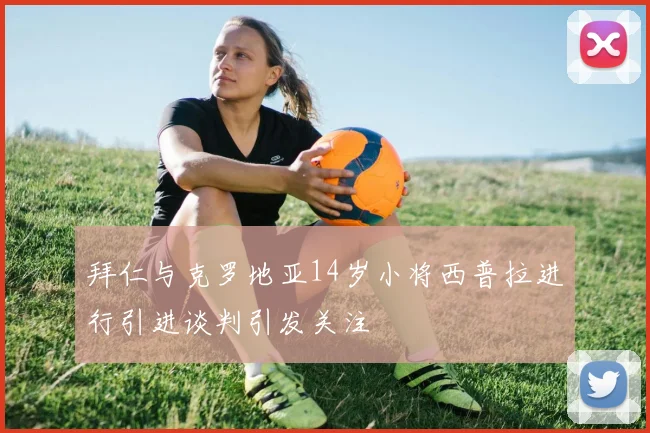 拜仁与克罗地亚14岁小将西普拉进行引进谈判引发关注