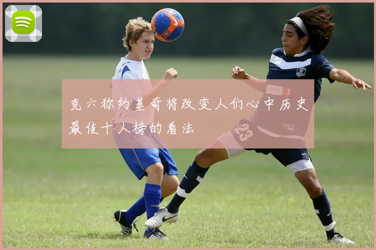 克六称约基奇将改变人们心中历史最佳十人榜的看法
