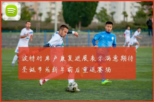 波特对库卢康复进展表示满意期待圣诞节或新年前后重返赛场