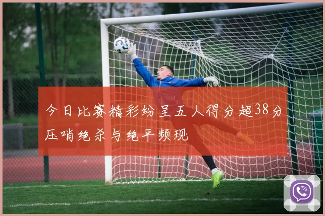 今日比赛精彩纷呈五人得分超38分压哨绝杀与绝平频现