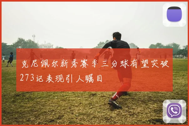克尼佩尔新秀赛季三分球有望突破273记表现引人瞩目