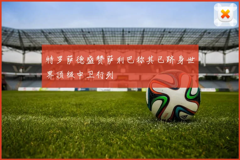 特罗萨德盛赞萨利巴称其已跻身世界顶级中卫行列
