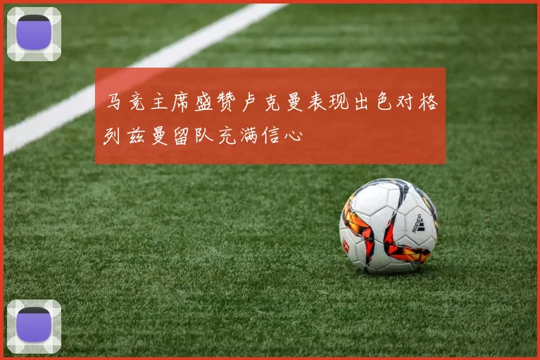 马竞主席盛赞卢克曼表现出色对格列兹曼留队充满信心