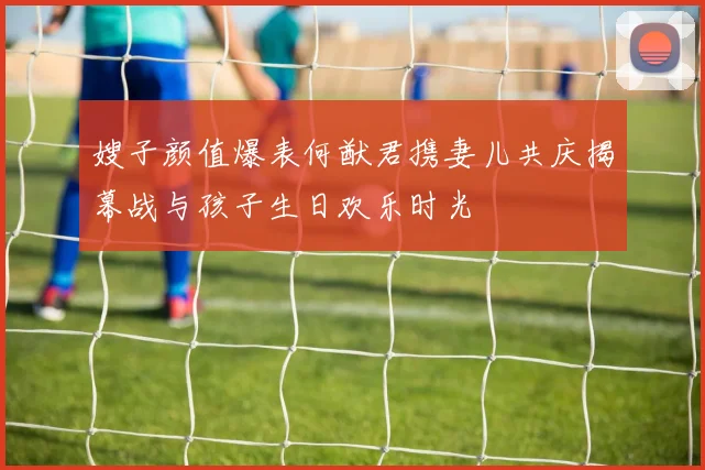 嫂子颜值爆表何猷君携妻儿共庆揭幕战与孩子生日欢乐时光