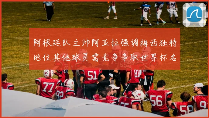 阿根廷队主帅阿亚拉强调梅西独特地位其他球员需竞争争取世界杯名额
