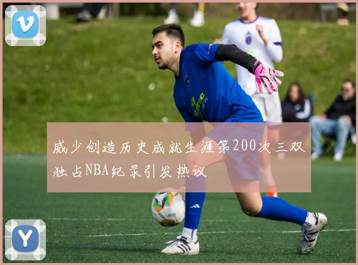 威少创造历史成就生涯第200次三双独占NBA纪录引发热议