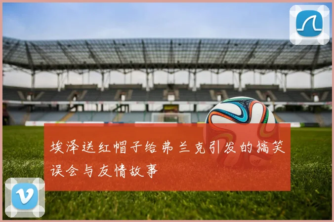 埃泽送红帽子给弗兰克引发的搞笑误会与友情故事