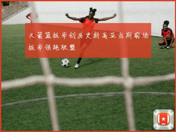 火箭篮板率创历史新高亚当斯前场板率领跑联盟