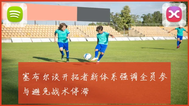 塞布尔谈开拓者新体系强调全员参与避免战术停滞