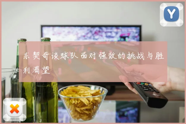 东契奇谈球队面对强敌的挑战与胜利渴望