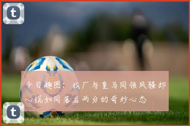 今日趣图：我厂与皇马同领风骚却心慌如同落后两分的奇妙心态