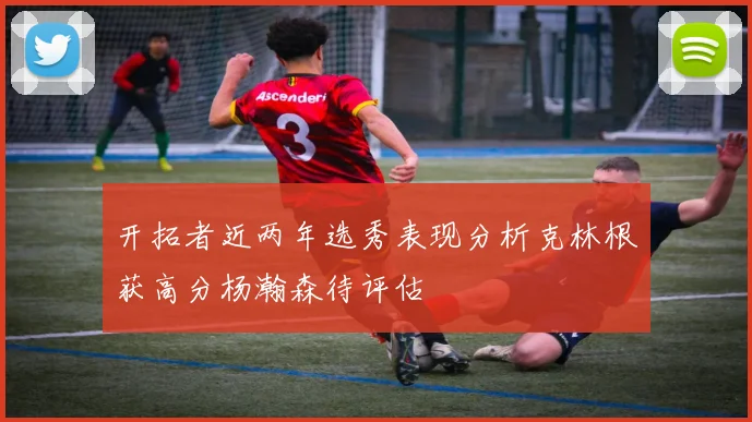 开拓者近两年选秀表现分析克林根获高分杨瀚森待评估