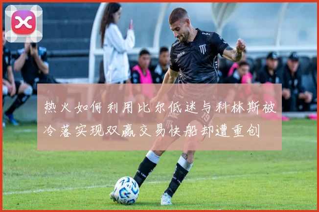 热火如何利用比尔低迷与科林斯被冷落实现双赢交易快船却遭重创
