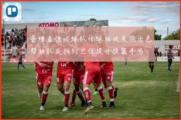 普理查德谈球队传球助攻表现出色帮助队友找到空位提升投篮手感