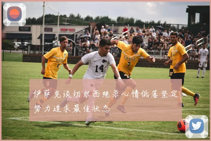 伊萨克谈切尔西绝杀心情低落坚定努力追求最佳状态