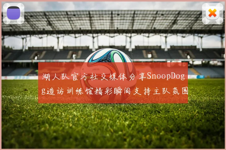 湖人队官方社交媒体分享SnoopDogg造访训练馆精彩瞬间支持主队氛围浓厚