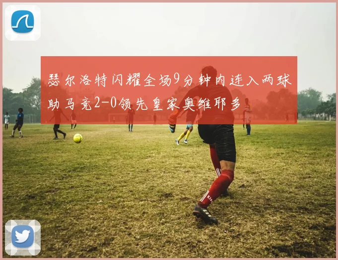 瑟尔洛特闪耀全场9分钟内连入两球助马竞2-0领先皇家奥维耶多