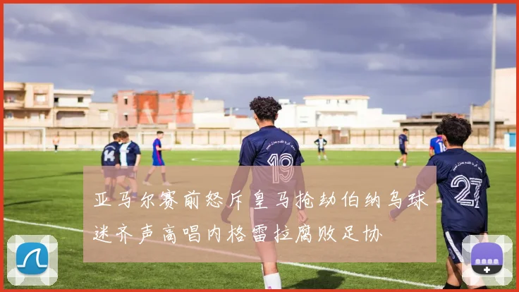 亚马尔赛前怒斥皇马抢劫伯纳乌球迷齐声高唱内格雷拉腐败足协