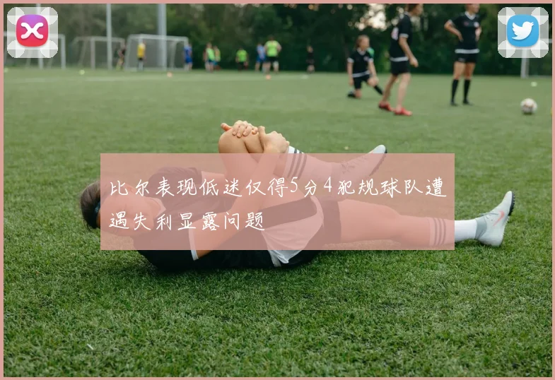 比尔表现低迷仅得5分4犯规球队遭遇失利显露问题